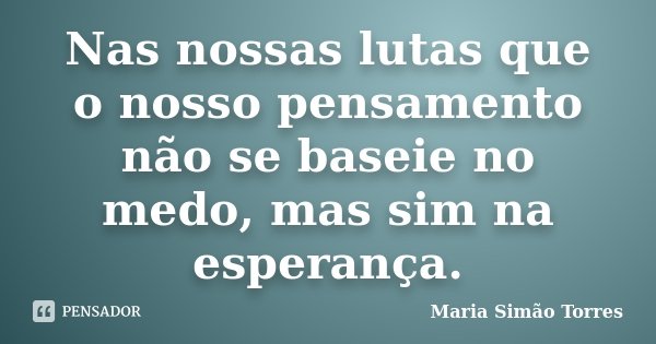 Nas nossas lutas que o nosso pensamento não se baseie no medo, mas sim na esperança.... Frase de Maria Simão Torres.
