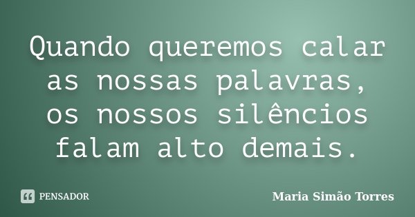 Quando queremos calar as nossas palavras, os nossos silêncios falam alto demais.... Frase de Maria Simão Torres.