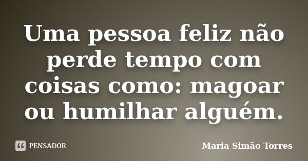 Uma pessoa feliz não perde tempo com coisas como: magoar ou humilhar alguém.... Frase de Maria Simao Torres.