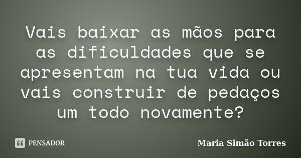 Vais baixar as mãos para as dificuldades que se apresentam na tua vida ou vais construir de pedaços um todo novamente?... Frase de Maria Simão Torres.