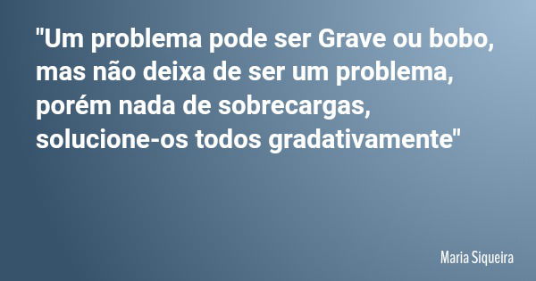 "Um problema pode ser Grave ou bobo, mas não deixa de ser um problema, porém nada de sobrecargas, solucione-os todos gradativamente"... Frase de Maria Siqueira.