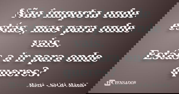 Não importa onde estás, mas para onde vais. Estás a ir para onde queres?... Frase de Maria - Sol da Manhã.