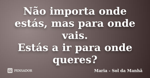 Não importa onde estás, mas para onde vais. Estás a ir para onde queres?... Frase de Maria - Sol da Manhã.