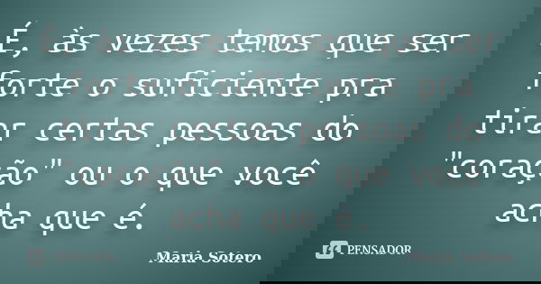 É, às vezes temos que ser forte o suficiente pra tirar certas pessoas do "coração" ou o que você acha que é.... Frase de Maria Sotero.