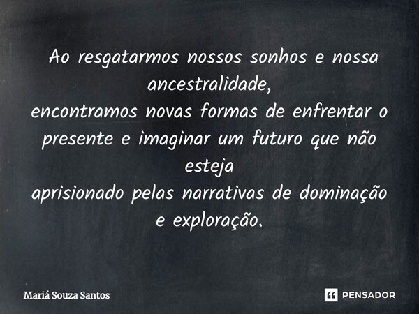  Ao resgatarmos nossos sonhos e nossa ancestralidade, encontramos novas formas de enfrentar o presente e imaginar um futuro que não esteja aprisionado pelas na... Frase de Mariá Souza Santos.