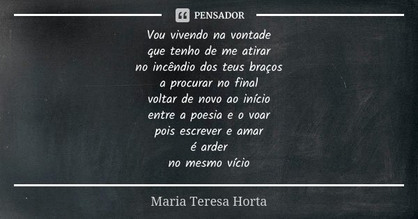 Vou vivendo na vontade que tenho de me atirar no incêndio dos teus braços a procurar no final voltar de novo ao início entre a poesia e o voar pois escrever e a... Frase de Maria Teresa Horta.