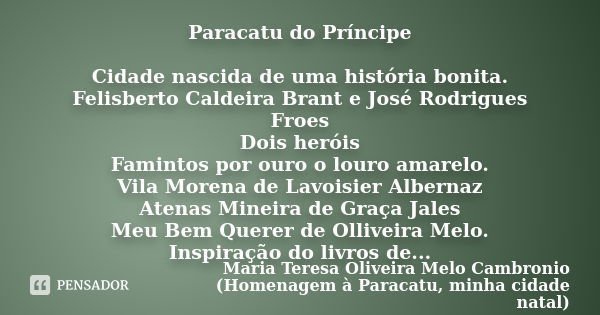 Paracatu do Príncipe Cidade nascida de uma história bonita. Felisberto Caldeira Brant e José Rodrigues Froes Dois heróis Famintos por ouro o louro amarelo. Vila... Frase de Maria Teresa Oliveira Melo Cambronio (Homenagem à Paracatu, minha cidade natal).