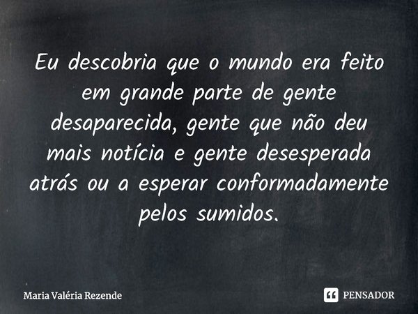 ⁠Eu descobria que o mundo era feito em grande parte de gente desaparecida, gente que não deu mais notícia e gente desesperada atrás ou a esperar conformadamente... Frase de Maria Valéria Rezende.