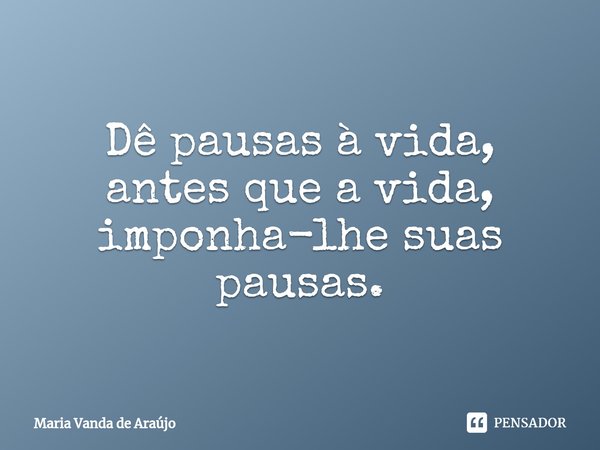 Dê pausas à vida, antes que a vida, imponha-lhe suas pausas.... Frase de Maria Vanda de Araujo.