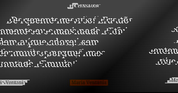 De repente me vi só. Era tão somente eu e mais nada. E foi bem aí que chorei, sem entender muito o porquê, mas tive vontade. E muita!... Frase de Maria Ventania.