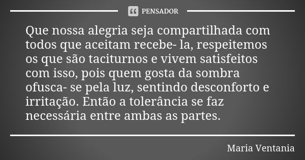 Que nossa alegria seja compartilhada com todos que aceitam recebe- la, respeitemos os que são taciturnos e vivem satisfeitos com isso, pois quem gosta da sombra... Frase de Maria Ventania.