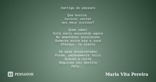 Cantiga do pássaro Que música ouvirei cantar aos meus ouvidos? Quem sabe! Este canto escondido agora No amanhecer ensolarado Somente entre mim e você Ofereço- t... Frase de Maria Vita Pereira.