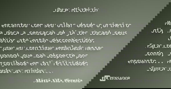 Doce Mistério Me encantou com seu olhar desde o primeiro dia, na boca a sensação de já ter tocado seus lábios até então desconhecidos. Faça com que eu continue ... Frase de Maria Vita Pereira.