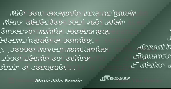 Não sou exemplo pra ninguém Meus defeitos sei vão além Conservo minha esperança, Determinação e sonhos, Acredito, posso mover montanhas Enquanto isso fecho os o... Frase de Maria Vita Pereira.