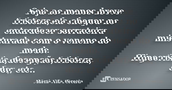 Seja ao menos breve tristeza,ela chegou no entardecer sorrateira misturada com o veneno do medo. Hipocrisia,decepção,tristeza, dor, etc..... Frase de Maria Vita Pereira.