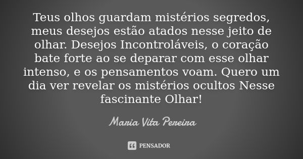 Teus olhos guardam mistérios segredos, meus desejos estão atados nesse jeito de olhar. Desejos Incontroláveis, o coração bate forte ao se deparar com esse olhar... Frase de Maria Vita Pereira.