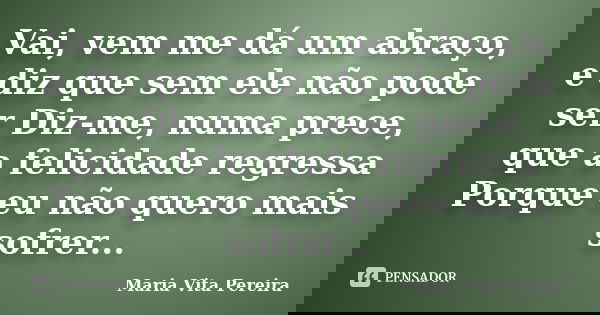 Vai, vem me dá um abraço, e diz que sem ele não pode ser Diz-me, numa prece, que a felicidade regressa Porque eu não quero mais sofrer...... Frase de Maria Vita Pereira.
