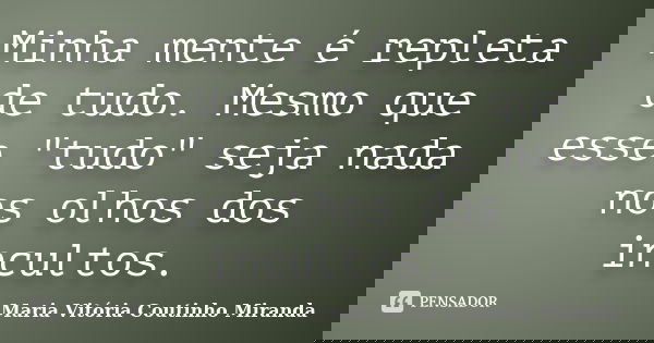Minha mente é repleta de tudo. Mesmo que esse "tudo" seja nada nos olhos dos incultos.... Frase de Maria Vitória Coutinho Miranda.