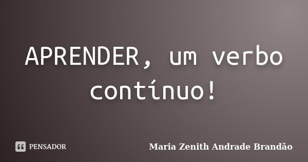 APRENDER, um verbo contínuo!... Frase de Maria Zenith Andrade Brandão.