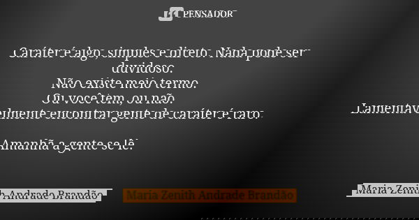Caráter é algo, simples e direto. Nada pode ser duvidoso. Não existe meio termo. Ou você tem, ou não. Lamentavelmente encontrar gente de caráter é raro. Amanhã ... Frase de Maria Zenith Andrade Brandão.