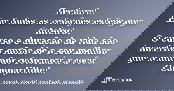 Declare! Em todas as relações esteja por inteiro! O curso e duração da vida são incertos então dê o seu melhor que o mundo retornará a você. Compartilhe!... Frase de Maria Zenith Andrade Brandão.