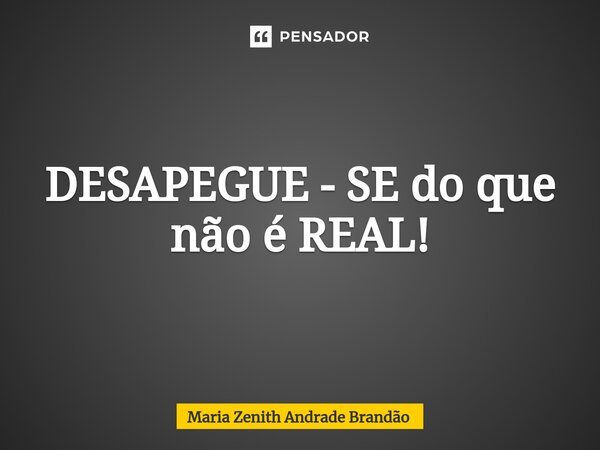 DESAPEGUE - SE do que não é REAL!... Frase de Maria Zenith Andrade Brandão.