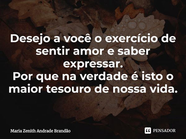 Desejo a você o exercício de sentir amor e saber expressar.
Por que na verdade é isto o maior tesouro de nossa vida.... Frase de Maria Zenith Andrade Brandão.