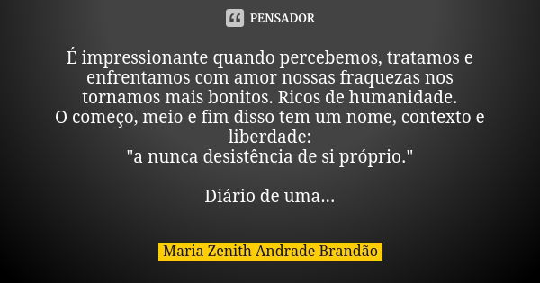 É impressionante quando percebemos, tratamos e enfrentamos com amor nossas fraquezas nos tornamos mais bonitos. Ricos de humanidade. O começo, meio e fim disso ... Frase de Maria Zenith Andrade Brandão.