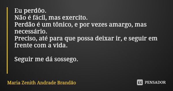 Eu perdôo.
Não é fácil, mas exercito.
Perdão é um tônico, e por vezes amargo, mas necessário.
Preciso, até para que possa deixar ir, e seguir em frente com a vi... Frase de Maria Zenith Andrade Brandão.