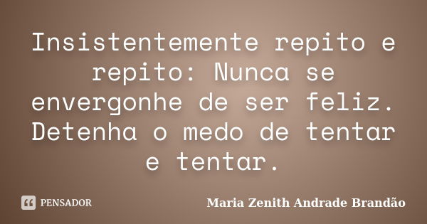 Insistentemente repito e repito: Nunca se envergonhe de ser feliz. Detenha o medo de tentar e tentar.... Frase de Maria Zenith Andrade Brandão.