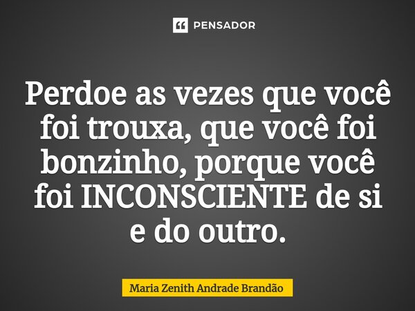 ⁠Perdoe as vezes que você foi trouxa, que você foi bonzinho, porque você foi INCONSCIENTE de si e do outro.... Frase de Maria Zenith Andrade Brandão.