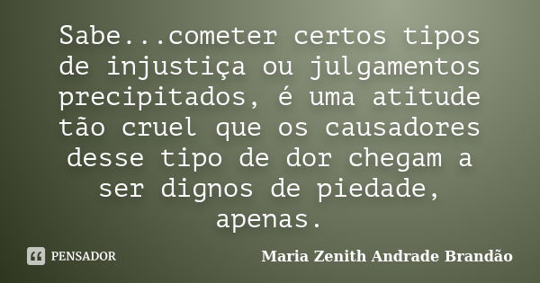 Sabe...cometer certos tipos de injustiça ou julgamentos precipitados, é uma atitude tão cruel que os causadores desse tipo de dor chegam a ser dignos de piedade... Frase de Maria Zenith Andrade Brandão.