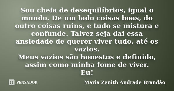 Sou cheia de desequilíbrios, igual o mundo. De um lado coisas boas, do outro coisas ruins, e tudo se mistura e confunde. Talvez seja dai essa ansiedade de quere... Frase de Maria Zenith Andrade Brandão.