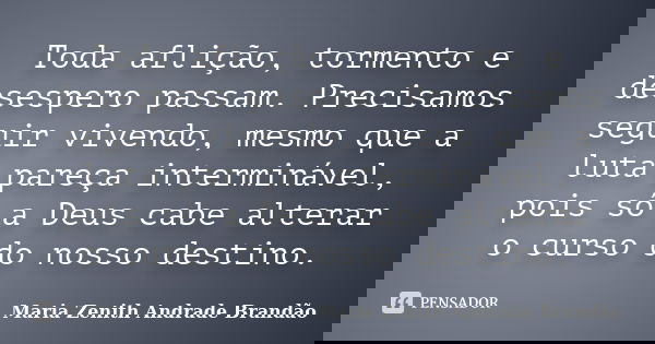 Toda aflição, tormento e desespero passam. Precisamos seguir vivendo, mesmo que a luta pareça interminável, pois só a Deus cabe alterar o curso do nosso destino... Frase de Maria Zenith Andrade Brandão.