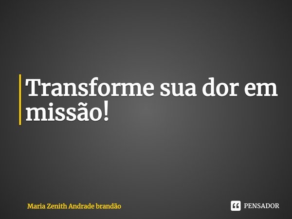 Transforme sua dor em missão!... Frase de Maria Zenith Andrade Brandão.