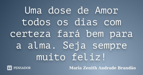 Uma dose de Amor todos os dias com certeza fará bem para a alma. Seja sempre muito feliz!... Frase de Maria Zenith Andrade Brandão.