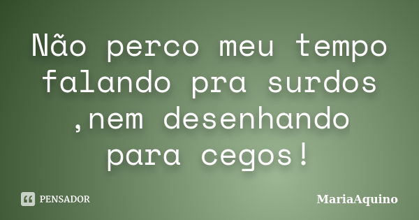 Não perco meu tempo falando pra surdos ,nem desenhando para cegos!... Frase de MariaAquino.