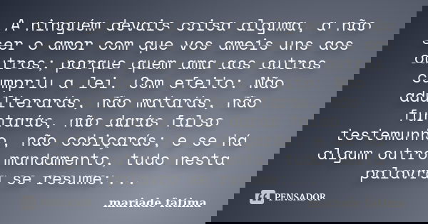 A ninguém devais coisa alguma, a não ser o amor com que vos ameis uns aos outros; porque quem ama aos outros cumpriu a lei. Com efeito: Não adulterarás, não mat... Frase de mariade fatima.