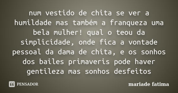 num vestido de chita se ver a humildade mas também a franqueza uma bela mulher! qual o teou da simplicidade, onde fica a vontade pessoal da dama de chita, e os ... Frase de mariade fatima.