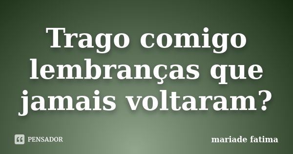 Trago comigo lembranças que jamais voltaram?... Frase de mariade fatima.