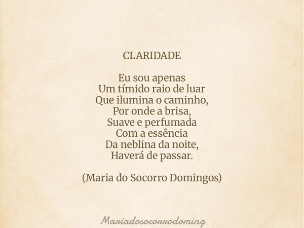 CLARIDADE Eu sou apenas Um tímido raio de luar Que ilumina o caminho, Por onde a brisa, Suave e perfumada Com a essência Da neblina da noite, Haverá de passar. ... Frase de mariadosocorrodoming.