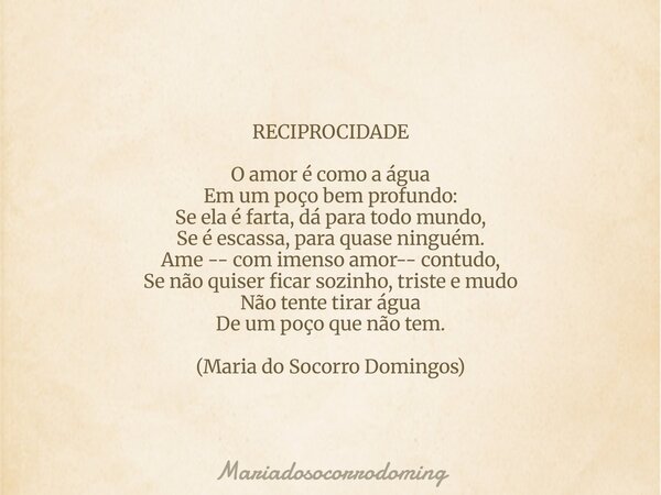 RECIPROCIDADE O amor é como a água Em um poço bem profundo: Se ela é farta, dá para todo mundo, Se é escassa, para quase ninguém. Ame -- com imenso amor-- contu... Frase de mariadosocorrodoming.