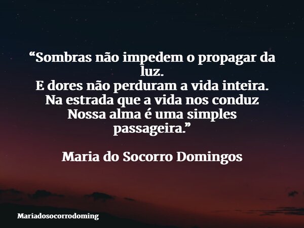 “Sombras não impedem o propagar da luz. E dores não perduram a vida inteira. Na estrada que a vida nos conduz Nossa alma é uma simples passageira.” Maria do Soc... Frase de mariadosocorrodoming.