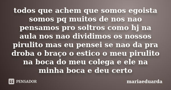 todos que achem que somos egoista somos pq muitos de nos nao pensamos pro soltros como hj na aula nos nao dividimos os nossos pirulito mas eu pensei se nao da p... Frase de mariaeduarda.