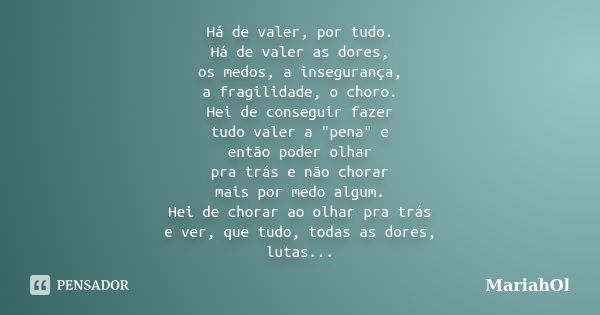 Há de valer, por tudo. Há de valer as dores, os medos, a insegurança, a fragilidade, o choro. Hei de conseguir fazer tudo valer a "pena" e então poder... Frase de MariahOl.