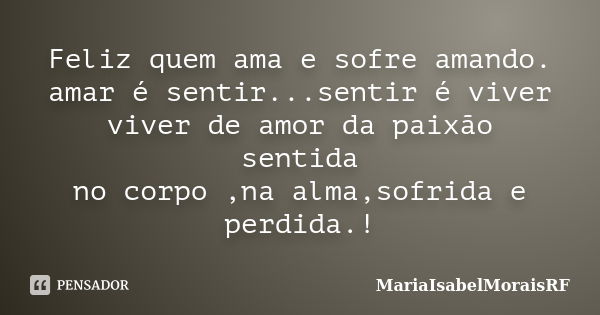 Feliz quem ama e sofre amando. amar é sentir...sentir é viver viver de amor da paixão sentida no corpo ,na alma,sofrida e perdida.!... Frase de MariaIsabelMoraisRF.