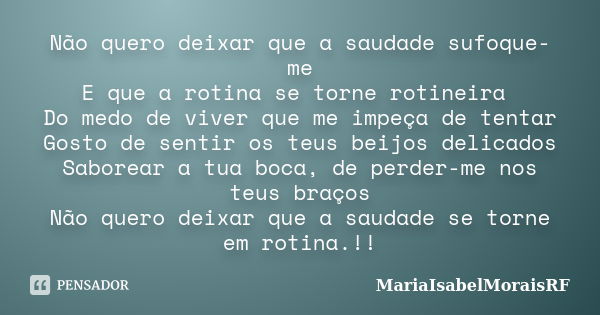 Não quero deixar que a saudade sufoque-me E que a rotina se torne rotineira Do medo de viver que me impeça de tentar Gosto de sentir os teus beijos delicados Sa... Frase de MariaIsabelMoraisRF.