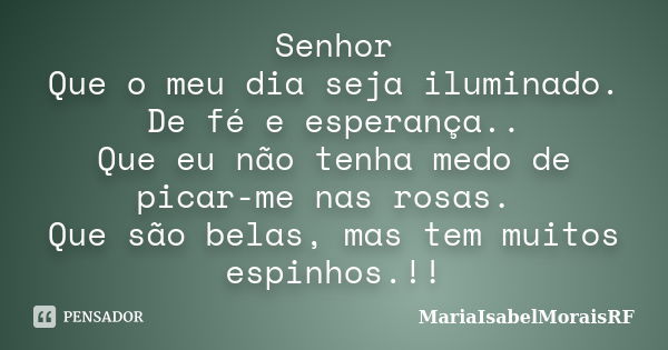 Senhor Que o meu dia seja iluminado. De fé e esperança.. Que eu não tenha medo de picar-me nas rosas. Que são belas, mas tem muitos espinhos.!!... Frase de MariaIsabelMoraisRF.