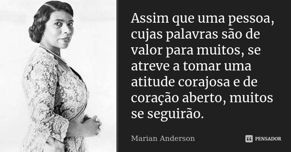 Assim que uma pessoa, cujas palavras são de valor para muitos, se atreve a tomar uma atitude corajosa e de coração aberto, muitos se seguirão.... Frase de Marian Anderson.