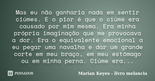 Mas eu não ganharia nada em sentir ciúmes. E o pior é que o ciúme era causado por mim mesma. Era minha própria imaginação que me provocava a dor. Era o equivale... Frase de Marian Keyes - livro melancia.